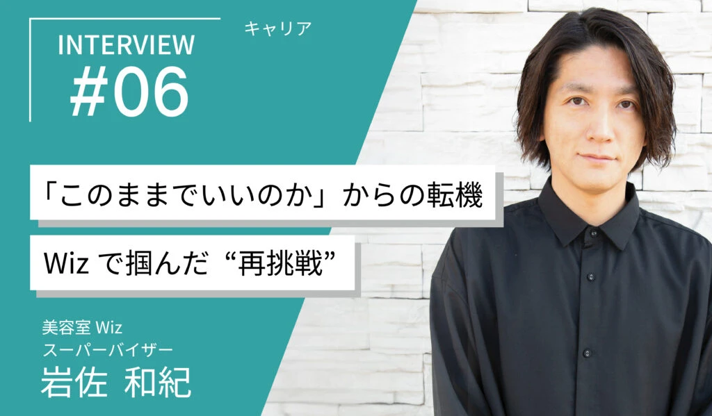 千葉・埼玉の美容室Wiz　求人・募集・リクルート【スタッフインタビュー#6】「このままでいいのか」からの転職。岩佐さんがWizで掴んだ“美容師として再挑戦できるキャリア”